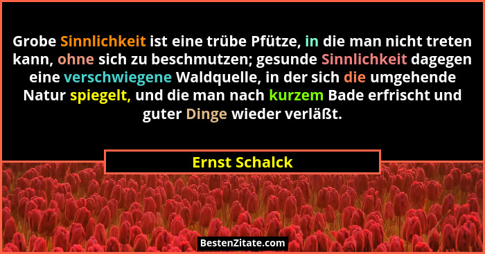 Grobe Sinnlichkeit ist eine trübe Pfütze, in die man nicht treten kann, ohne sich zu beschmutzen; gesunde Sinnlichkeit dagegen eine ve... - Ernst Schalck