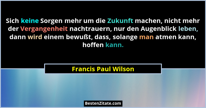 Sich keine Sorgen mehr um die Zukunft machen, nicht mehr der Vergangenheit nachtrauern, nur den Augenblick leben, dann wird eine... - Francis Paul Wilson