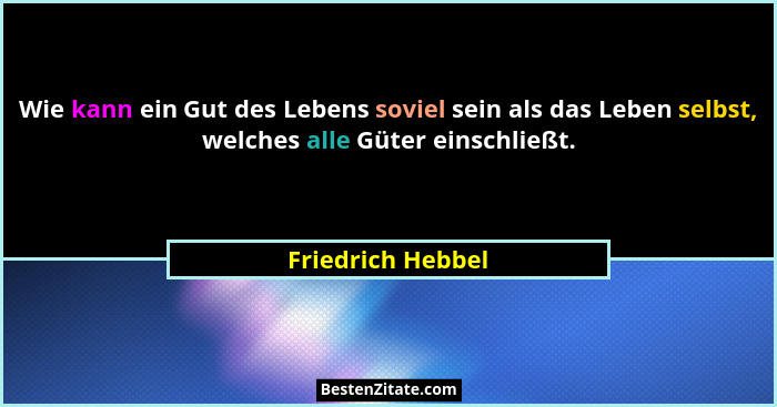 Wie kann ein Gut des Lebens soviel sein als das Leben selbst, welches alle Güter einschließt.... - Friedrich Hebbel