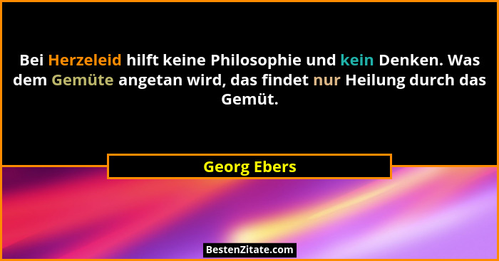 Bei Herzeleid hilft keine Philosophie und kein Denken. Was dem Gemüte angetan wird, das findet nur Heilung durch das Gemüt.... - Georg Ebers