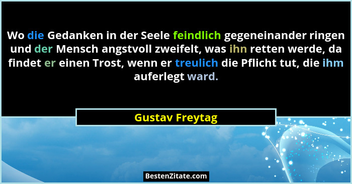 Wo die Gedanken in der Seele feindlich gegeneinander ringen und der Mensch angstvoll zweifelt, was ihn retten werde, da findet er ein... - Gustav Freytag