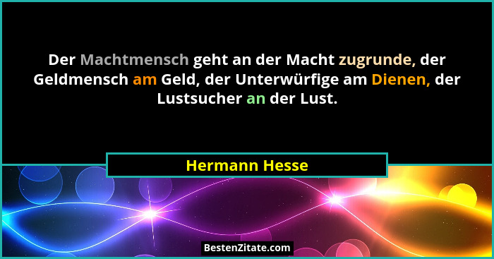Der Machtmensch geht an der Macht zugrunde, der Geldmensch am Geld, der Unterwürfige am Dienen, der Lustsucher an der Lust.... - Hermann Hesse