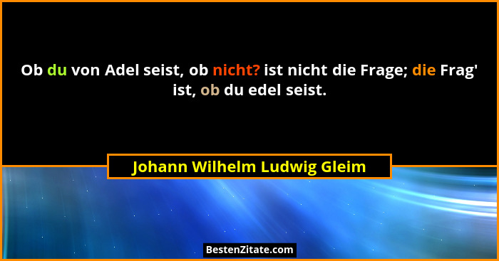 Ob du von Adel seist, ob nicht? ist nicht die Frage; die Frag' ist, ob du edel seist.... - Johann Wilhelm Ludwig Gleim