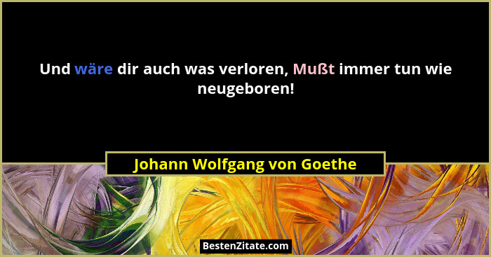 Und wäre dir auch was verloren, Mußt immer tun wie neugeboren!... - Johann Wolfgang von Goethe
