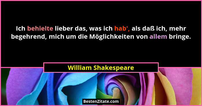 Ich behielte lieber das, was ich hab', als daß ich, mehr begehrend, mich um die Möglichkeiten von allem bringe.... - William Shakespeare