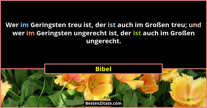 Wer im Geringsten treu ist, der ist auch im Großen treu; und wer im Geringsten ungerecht ist, der ist auch im Großen ungerecht.... - Bibel