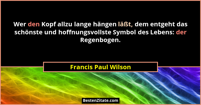 Wer den Kopf allzu lange hängen läßt, dem entgeht das schönste und hoffnungsvollste Symbol des Lebens: der Regenbogen.... - Francis Paul Wilson