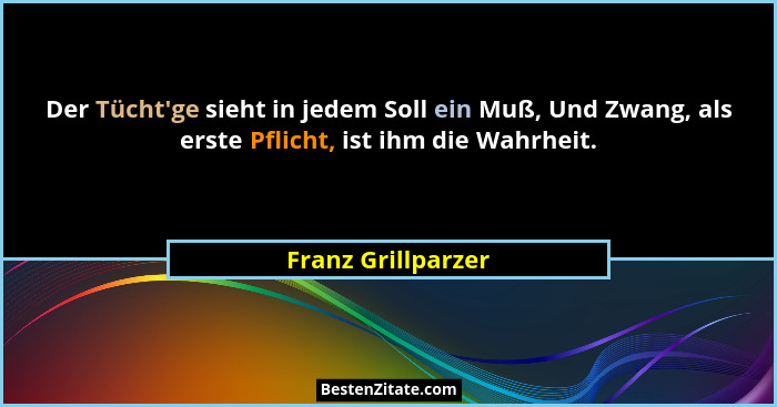 Der Tücht'ge sieht in jedem Soll ein Muß, Und Zwang, als erste Pflicht, ist ihm die Wahrheit.... - Franz Grillparzer