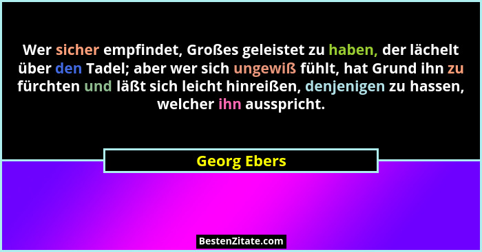 Wer sicher empfindet, Großes geleistet zu haben, der lächelt über den Tadel; aber wer sich ungewiß fühlt, hat Grund ihn zu fürchten und... - Georg Ebers
