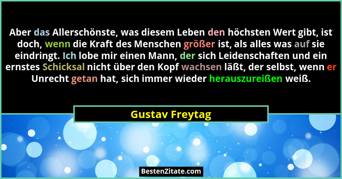 Aber das Allerschönste, was diesem Leben den höchsten Wert gibt, ist doch, wenn die Kraft des Menschen größer ist, als alles was auf... - Gustav Freytag