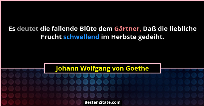Es deutet die fallende Blüte dem Gärtner, Daß die liebliche Frucht schwellend im Herbste gedeiht.... - Johann Wolfgang von Goethe