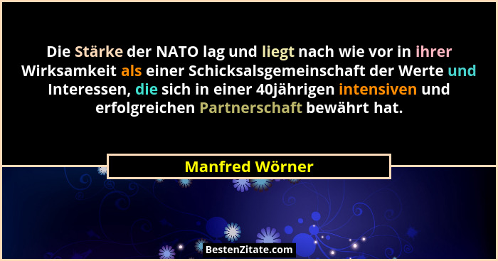 Die Stärke der NATO lag und liegt nach wie vor in ihrer Wirksamkeit als einer Schicksalsgemeinschaft der Werte und Interessen, die si... - Manfred Wörner
