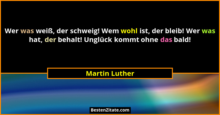 Wer was weiß, der schweig! Wem wohl ist, der bleib! Wer was hat, der behalt! Unglück kommt ohne das bald!... - Martin Luther