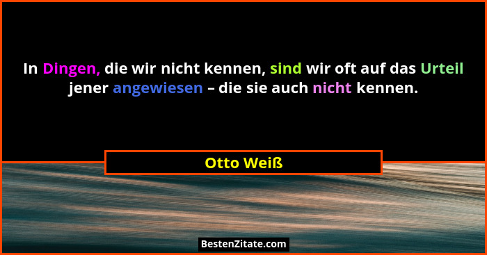 In Dingen, die wir nicht kennen, sind wir oft auf das Urteil jener angewiesen – die sie auch nicht kennen.... - Otto Weiß