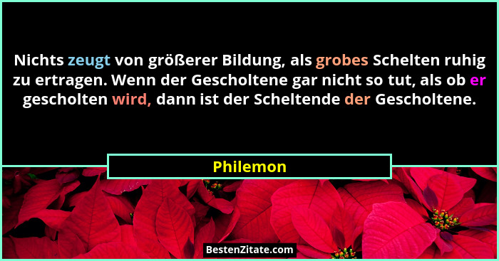 Nichts zeugt von größerer Bildung, als grobes Schelten ruhig zu ertragen. Wenn der Gescholtene gar nicht so tut, als ob er gescholten wird,... - Philemon