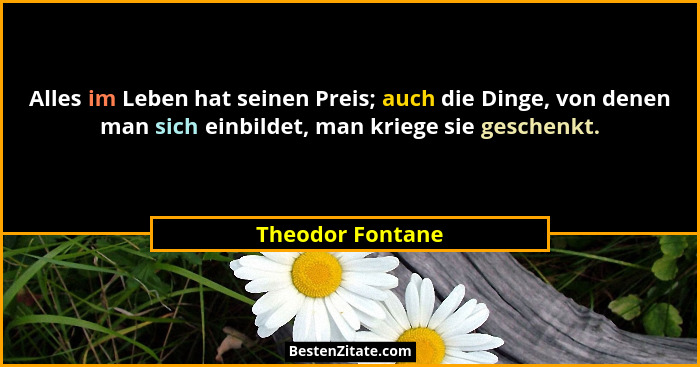Alles im Leben hat seinen Preis; auch die Dinge, von denen man sich einbildet, man kriege sie geschenkt.... - Theodor Fontane