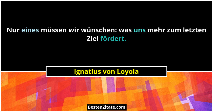 Nur eines müssen wir wünschen: was uns mehr zum letzten Ziel fördert.... - Ignatius von Loyola