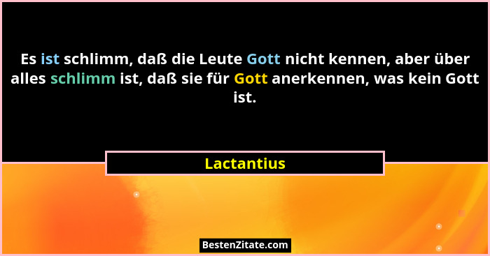 Es ist schlimm, daß die Leute Gott nicht kennen, aber über alles schlimm ist, daß sie für Gott anerkennen, was kein Gott ist.... - Lactantius