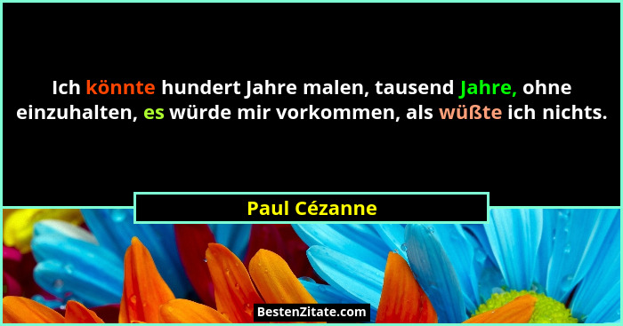 Ich könnte hundert Jahre malen, tausend Jahre, ohne einzuhalten, es würde mir vorkommen, als wüßte ich nichts.... - Paul Cézanne