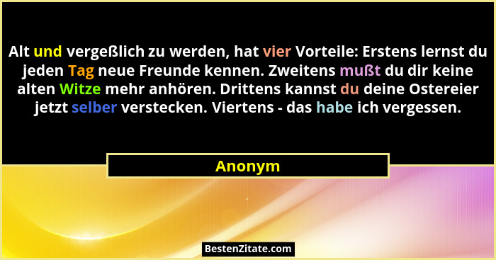Alt und vergeßlich zu werden, hat vier Vorteile: Erstens lernst du jeden Tag neue Freunde kennen. Zweitens mußt du dir keine alten Witze mehr... - Anonym