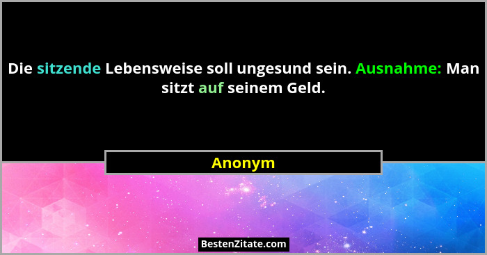 Die sitzende Lebensweise soll ungesund sein. Ausnahme: Man sitzt auf seinem Geld.... - Anonym