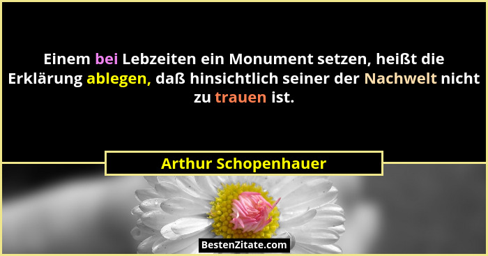 Einem bei Lebzeiten ein Monument setzen, heißt die Erklärung ablegen, daß hinsichtlich seiner der Nachwelt nicht zu trauen ist.... - Arthur Schopenhauer