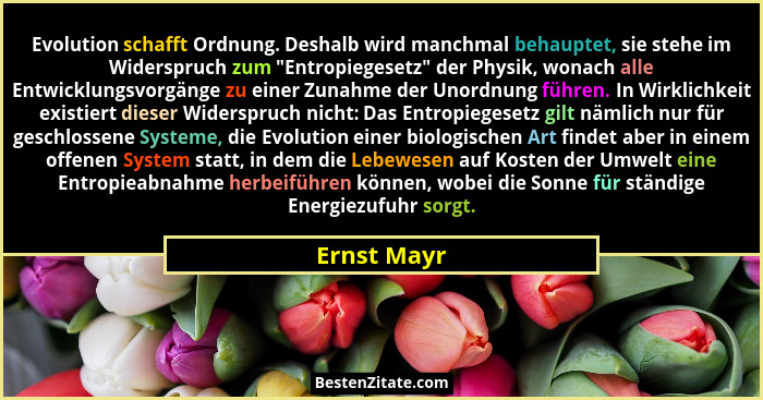 Evolution schafft Ordnung. Deshalb wird manchmal behauptet, sie stehe im Widerspruch zum "Entropiegesetz" der Physik, wonach alle... - Ernst Mayr