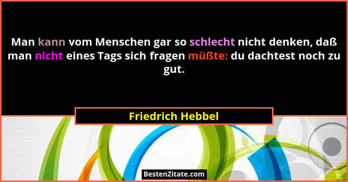 Man kann vom Menschen gar so schlecht nicht denken, daß man nicht eines Tags sich fragen müßte: du dachtest noch zu gut.... - Friedrich Hebbel