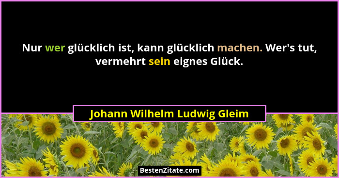 Nur wer glücklich ist, kann glücklich machen. Wer's tut, vermehrt sein eignes Glück.... - Johann Wilhelm Ludwig Gleim