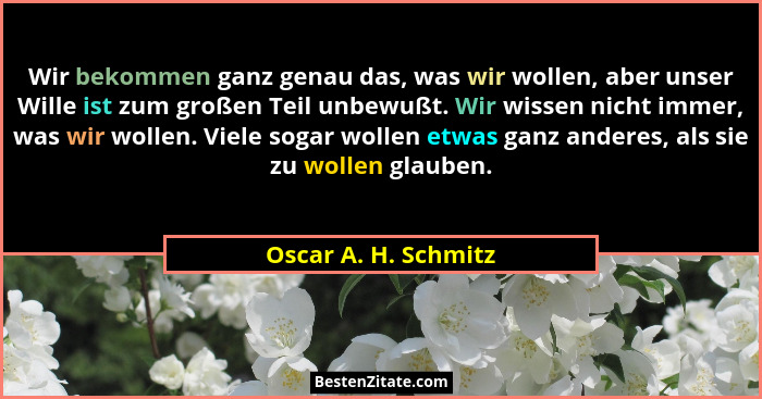Wir bekommen ganz genau das, was wir wollen, aber unser Wille ist zum großen Teil unbewußt. Wir wissen nicht immer, was wir woll... - Oscar A. H. Schmitz
