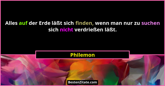 Alles auf der Erde läßt sich finden, wenn man nur zu suchen sich nicht verdrießen läßt.... - Philemon