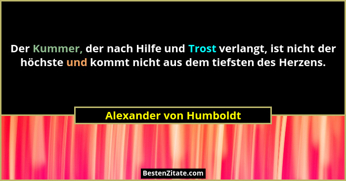 Der Kummer, der nach Hilfe und Trost verlangt, ist nicht der höchste und kommt nicht aus dem tiefsten des Herzens.... - Alexander von Humboldt