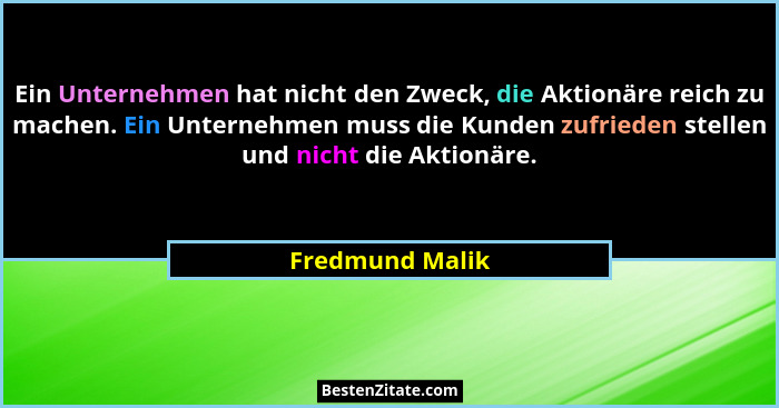 Ein Unternehmen hat nicht den Zweck, die Aktionäre reich zu machen. Ein Unternehmen muss die Kunden zufrieden stellen und nicht die A... - Fredmund Malik