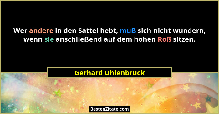 Wer andere in den Sattel hebt, muß sich nicht wundern, wenn sie anschließend auf dem hohen Roß sitzen.... - Gerhard Uhlenbruck