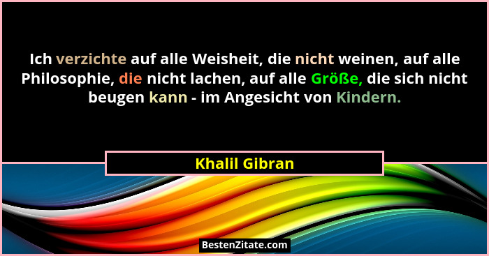 Ich verzichte auf alle Weisheit, die nicht weinen, auf alle Philosophie, die nicht lachen, auf alle Größe, die sich nicht beugen kann... - Khalil Gibran