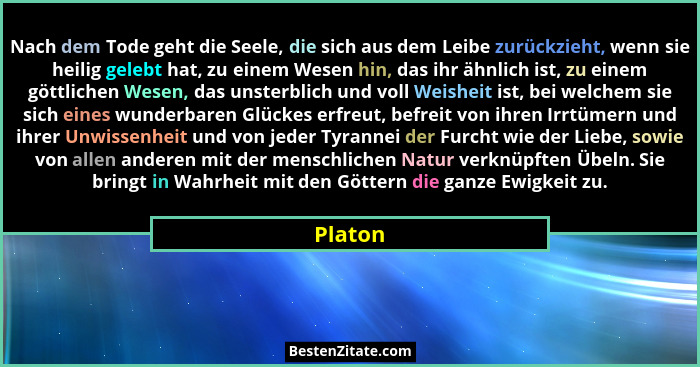 Nach dem Tode geht die Seele, die sich aus dem Leibe zurückzieht, wenn sie heilig gelebt hat, zu einem Wesen hin, das ihr ähnlich ist, zu ein... - Platon