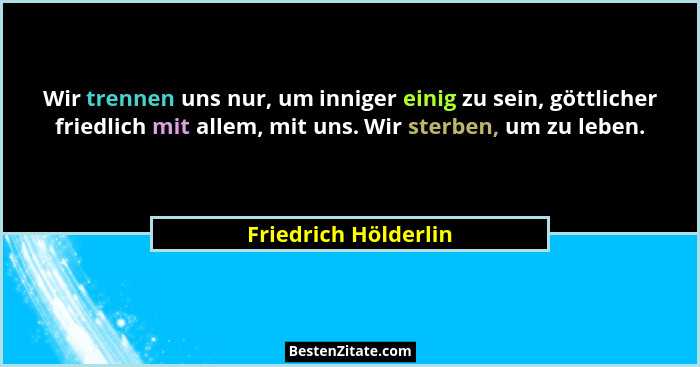 Wir trennen uns nur, um inniger einig zu sein, göttlicher friedlich mit allem, mit uns. Wir sterben, um zu leben.... - Friedrich Hölderlin