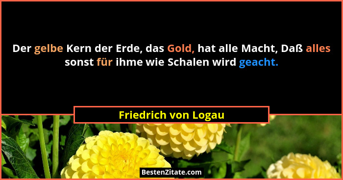 Der gelbe Kern der Erde, das Gold, hat alle Macht, Daß alles sonst für ihme wie Schalen wird geacht.... - Friedrich von Logau
