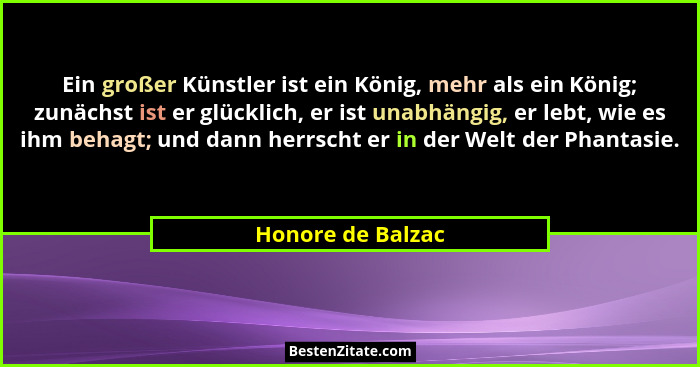 Ein großer Künstler ist ein König, mehr als ein König; zunächst ist er glücklich, er ist unabhängig, er lebt, wie es ihm behagt; un... - Honore de Balzac