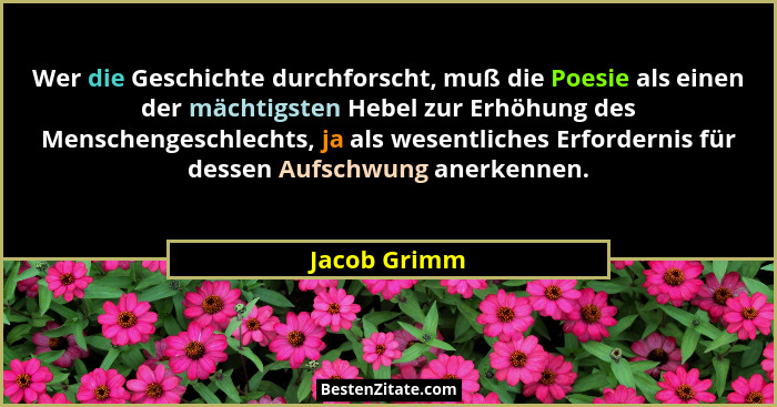 Wer die Geschichte durchforscht, muß die Poesie als einen der mächtigsten Hebel zur Erhöhung des Menschengeschlechts, ja als wesentliche... - Jacob Grimm