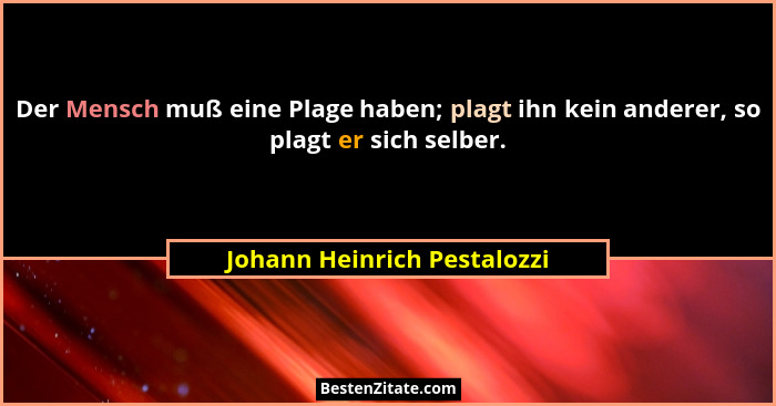 Der Mensch muß eine Plage haben; plagt ihn kein anderer, so plagt er sich selber.... - Johann Heinrich Pestalozzi