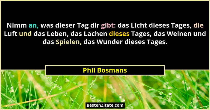 Nimm an, was dieser Tag dir gibt: das Licht dieses Tages, die Luft und das Leben, das Lachen dieses Tages, das Weinen und das Spielen,... - Phil Bosmans