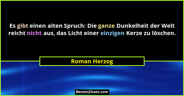 Es gibt einen alten Spruch: Die ganze Dunkelheit der Welt reicht nicht aus, das Licht einer einzigen Kerze zu löschen.... - Roman Herzog