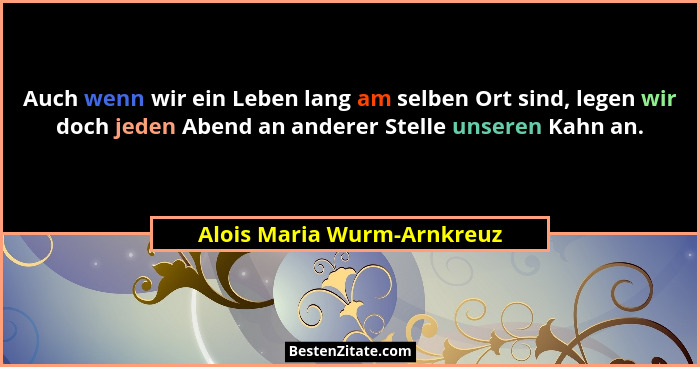 Auch wenn wir ein Leben lang am selben Ort sind, legen wir doch jeden Abend an anderer Stelle unseren Kahn an.... - Alois Maria Wurm-Arnkreuz