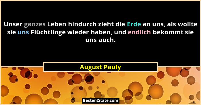Unser ganzes Leben hindurch zieht die Erde an uns, als wollte sie uns Flüchtlinge wieder haben, und endlich bekommt sie uns auch.... - August Pauly