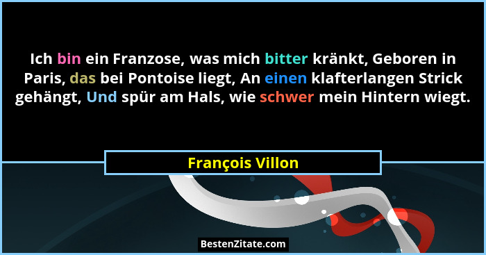 Ich bin ein Franzose, was mich bitter kränkt, Geboren in Paris, das bei Pontoise liegt, An einen klafterlangen Strick gehängt, Und s... - François Villon