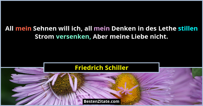 All mein Sehnen will ich, all mein Denken in des Lethe stillen Strom versenken, Aber meine Liebe nicht.... - Friedrich Schiller