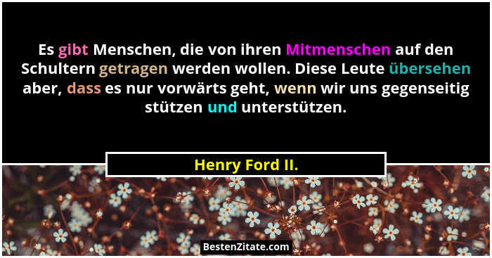 Es gibt Menschen, die von ihren Mitmenschen auf den Schultern getragen werden wollen. Diese Leute übersehen aber, dass es nur vorwärt... - Henry Ford II.