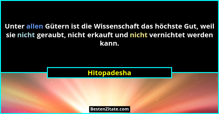 Unter allen Gütern ist die Wissenschaft das höchste Gut, weil sie nicht geraubt, nicht erkauft und nicht vernichtet werden kann.... - Hitopadesha