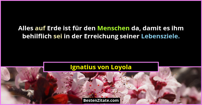 Alles auf Erde ist für den Menschen da, damit es ihm behilflich sei in der Erreichung seiner Lebensziele.... - Ignatius von Loyola
